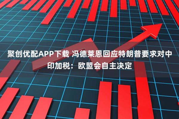 聚创优配APP下载 冯德莱恩回应特朗普要求对中印加税：欧盟会自主决定
