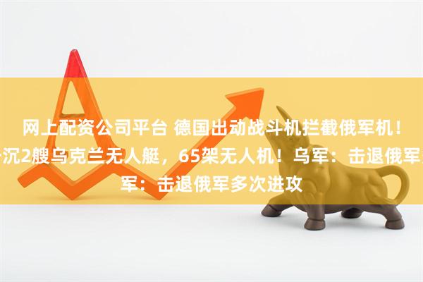 网上配资公司平台 德国出动战斗机拦截俄军机！俄军：击沉2艘乌克兰无人艇，65架无人机！乌军：击退俄军多次进攻