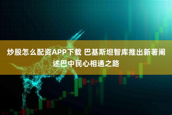 炒股怎么配资APP下载 巴基斯坦智库推出新著阐述巴中民心相通之路