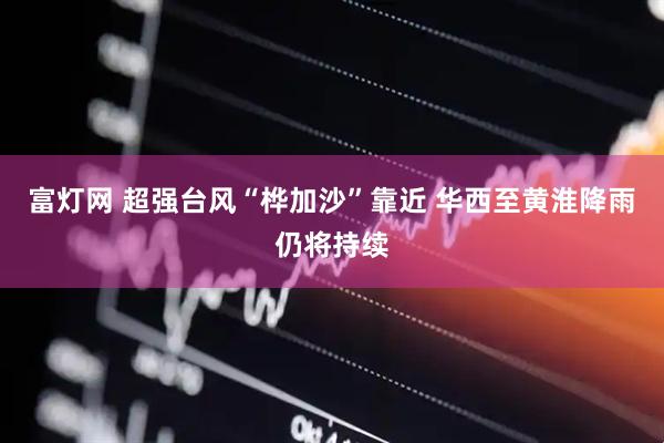 富灯网 超强台风“桦加沙”靠近 华西至黄淮降雨仍将持续