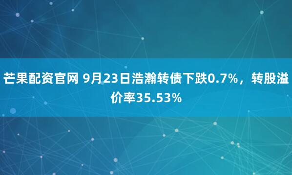 芒果配资官网 9月23日浩瀚转债下跌0.7%，转股溢价率35.53%