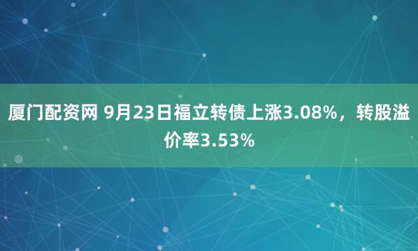 厦门配资网 9月23日福立转债上涨3.08%，转股溢价率3.53%