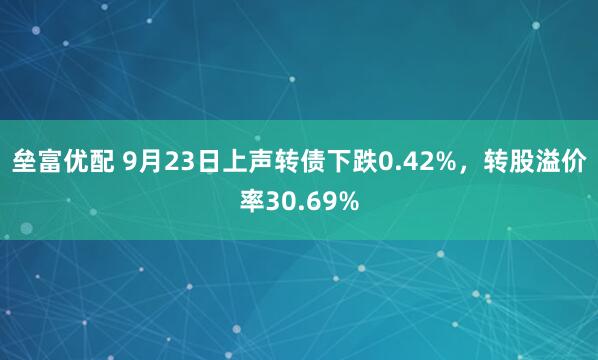 垒富优配 9月23日上声转债下跌0.42%，转股溢价率30.69%