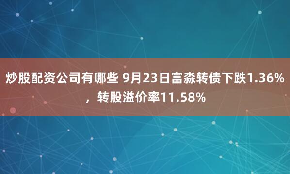 炒股配资公司有哪些 9月23日富淼转债下跌1.36%，转股溢价率11.58%