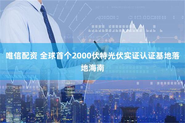 唯信配资 全球首个2000伏特光伏实证认证基地落地海南