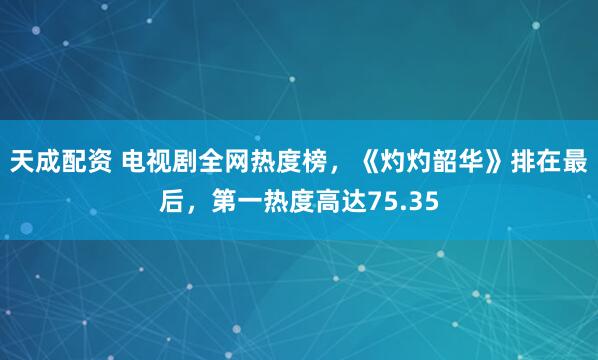 天成配资 电视剧全网热度榜，《灼灼韶华》排在最后，第一热度高达75.35