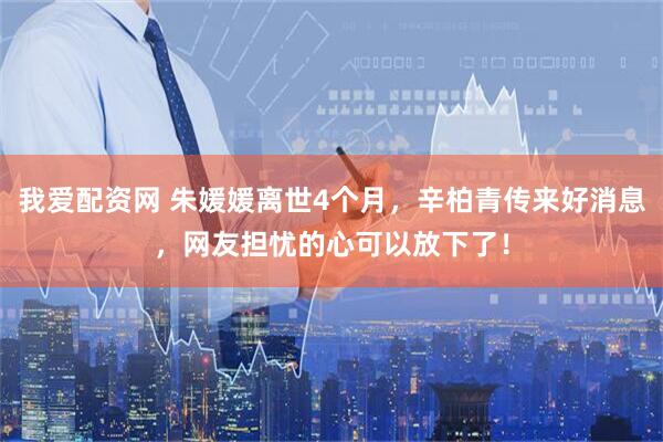 我爱配资网 朱媛媛离世4个月，辛柏青传来好消息，网友担忧的心可以放下了！