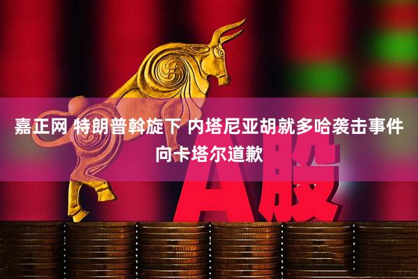 嘉正网 特朗普斡旋下 内塔尼亚胡就多哈袭击事件向卡塔尔道歉