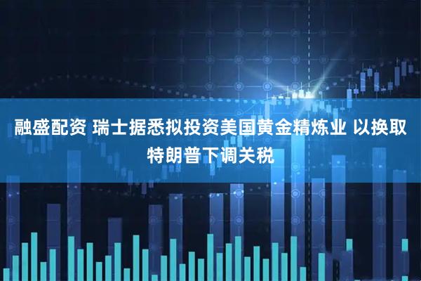 融盛配资 瑞士据悉拟投资美国黄金精炼业 以换取特朗普下调关税