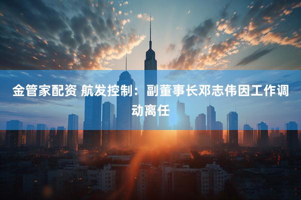 金管家配资 航发控制：副董事长邓志伟因工作调动离任