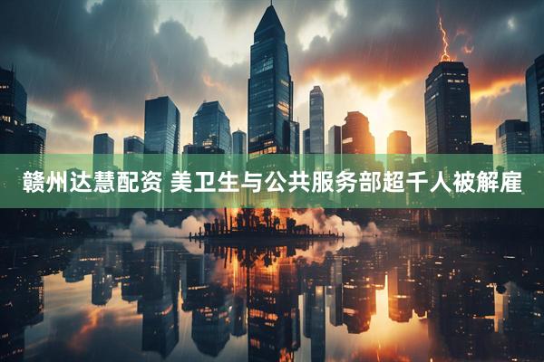 赣州达慧配资 美卫生与公共服务部超千人被解雇