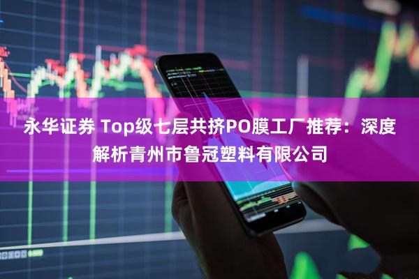 永华证券 Top级七层共挤PO膜工厂推荐：深度解析青州市鲁冠塑料有限公司