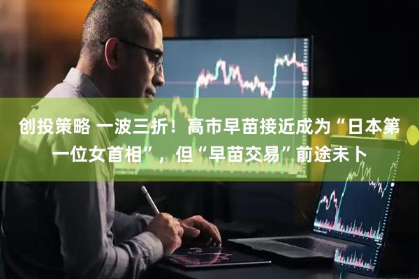 创投策略 一波三折！高市早苗接近成为“日本第一位女首相”，但“早苗交易”前途未卜