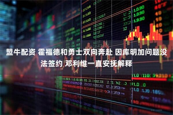 盟牛配资 霍福德和勇士双向奔赴 因库明加问题没法签约 邓利维一直安抚解释