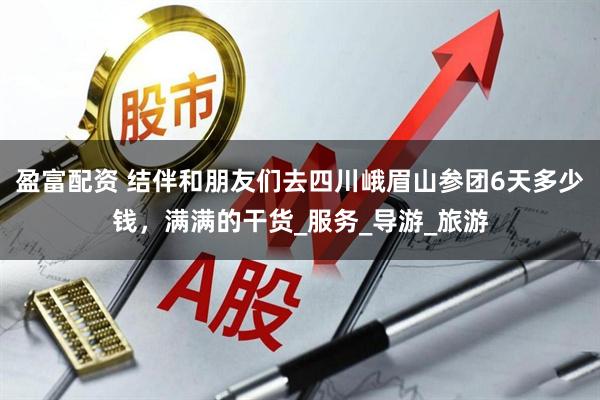 盈富配资 结伴和朋友们去四川峨眉山参团6天多少钱，满满的干货_服务_导游_旅游