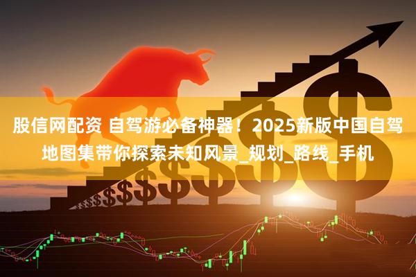 股信网配资 自驾游必备神器！2025新版中国自驾地图集带你探索未知风景_规划_路线_手机