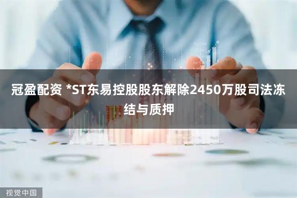冠盈配资 *ST东易控股股东解除2450万股司法冻结与质押